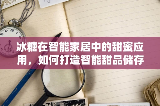 冰糖在智能家居中的甜蜜应用，如何打造智能甜品储存方案？