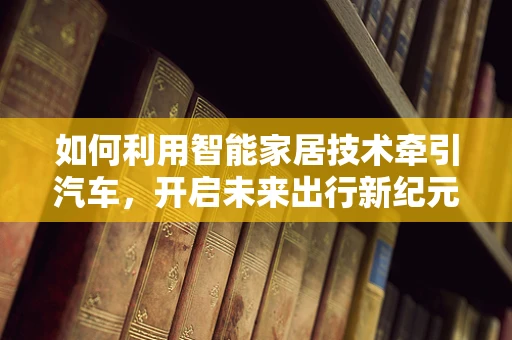 如何利用智能家居技术牵引汽车，开启未来出行新纪元？