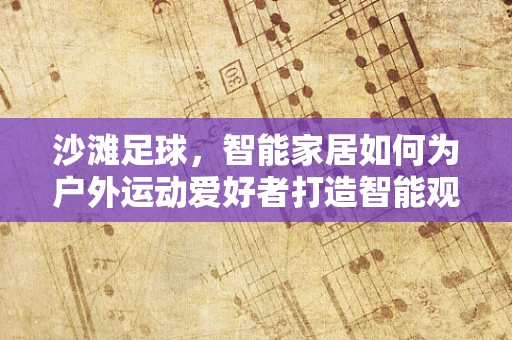 沙滩足球，智能家居如何为户外运动爱好者打造智能观赛体验？