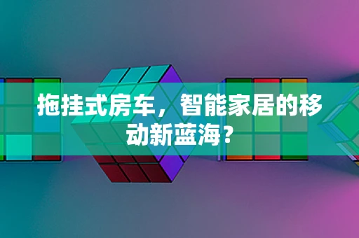 拖挂式房车，智能家居的移动新蓝海？