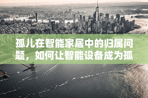 孤儿在智能家居中的归属问题，如何让智能设备成为孤独者的心灵慰藉？