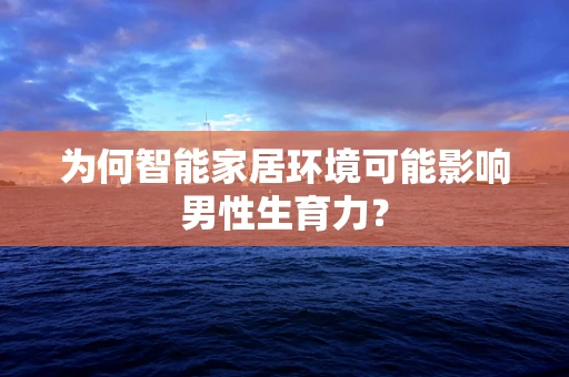 为何智能家居环境可能影响男性生育力？