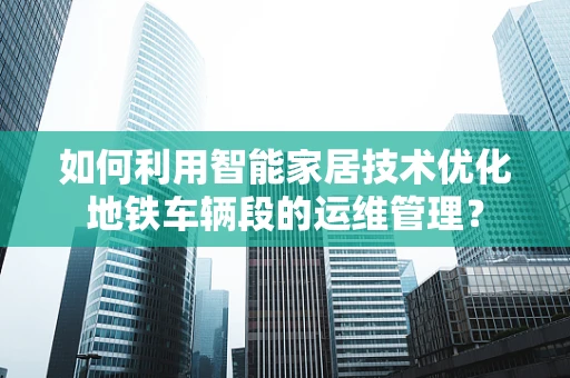 如何利用智能家居技术优化地铁车辆段的运维管理？