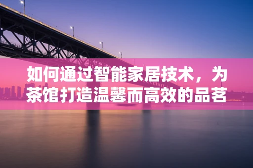 如何通过智能家居技术，为茶馆打造温馨而高效的品茗环境？