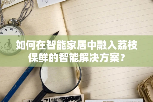 如何在智能家居中融入荔枝保鲜的智能解决方案？