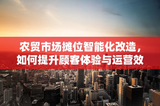 农贸市场摊位智能化改造，如何提升顾客体验与运营效率？