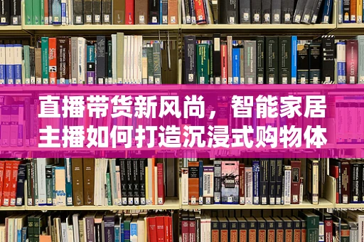 直播带货新风尚，智能家居主播如何打造沉浸式购物体验？