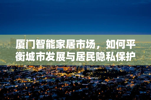 厦门智能家居市场，如何平衡城市发展与居民隐私保护？