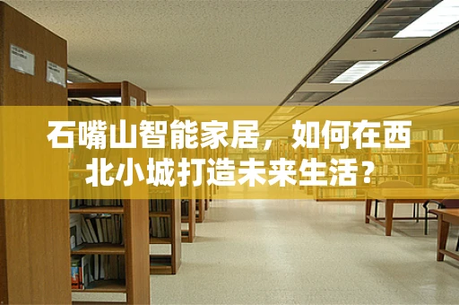 石嘴山智能家居，如何在西北小城打造未来生活？