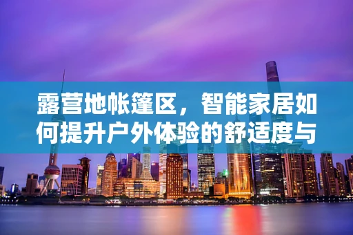 露营地帐篷区，智能家居如何提升户外体验的舒适度与安全性？