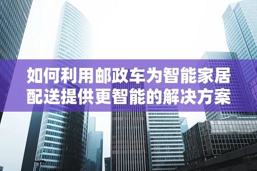 如何利用邮政车为智能家居配送提供更智能的解决方案？