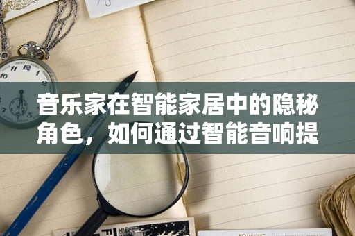 音乐家在智能家居中的隐秘角色，如何通过智能音响提升生活品质？