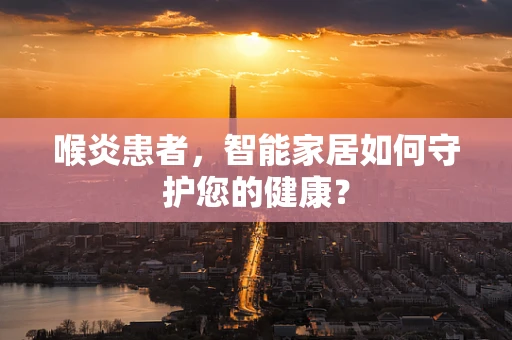 喉炎患者，智能家居如何守护您的健康？