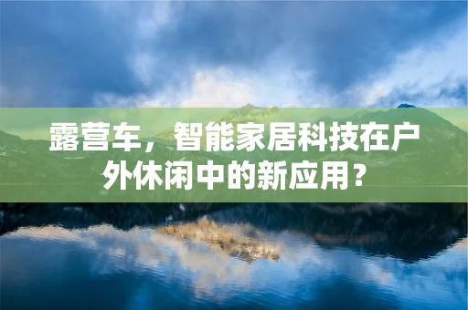 露营车，智能家居科技在户外休闲中的新应用？