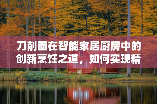 刀削面在智能家居厨房中的创新烹饪之道，如何实现精准削面与智能温控的完美融合？