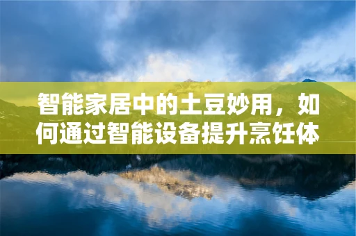 智能家居中的土豆妙用，如何通过智能设备提升烹饪体验？