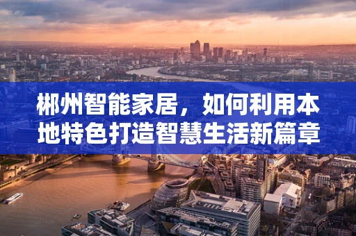 郴州智能家居，如何利用本地特色打造智慧生活新篇章？