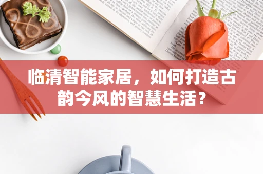 临清智能家居，如何打造古韵今风的智慧生活？