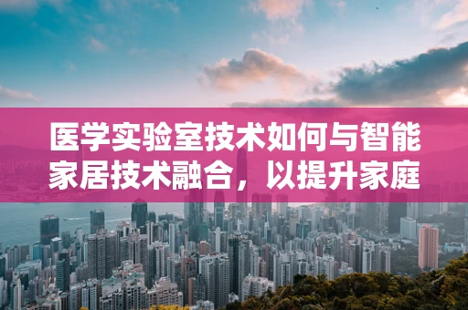 医学实验室技术如何与智能家居技术融合，以提升家庭健康监测的精准度？