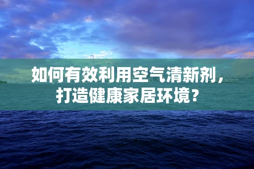 如何有效利用空气清新剂，打造健康家居环境？