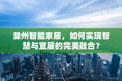 滁州智能家居，如何实现智慧与宜居的完美融合？