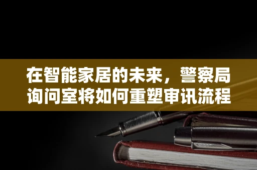 在智能家居的未来，警察局询问室将如何重塑审讯流程？