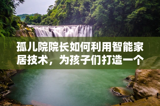 孤儿院院长如何利用智能家居技术，为孩子们打造一个安全、温馨的成长环境？