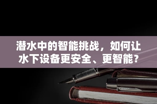 潜水中的智能挑战，如何让水下设备更安全、更智能？