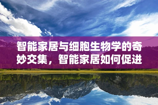 智能家居与细胞生物学的奇妙交集，智能家居如何促进生命科学新发现？