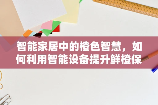 智能家居中的橙色智慧，如何利用智能设备提升鲜橙保鲜体验？