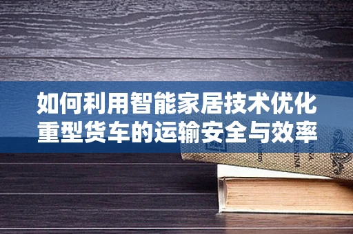 如何利用智能家居技术优化重型货车的运输安全与效率？