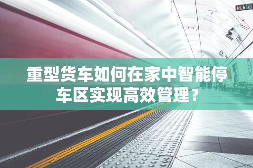 重型货车如何在家中智能停车区实现高效管理？