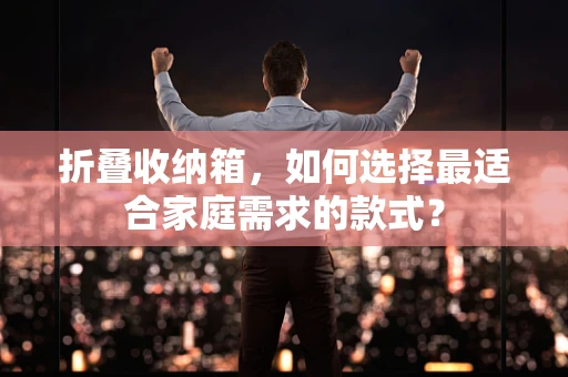 折叠收纳箱，如何选择最适合家庭需求的款式？