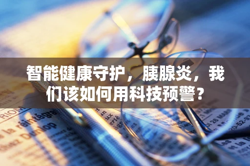 智能健康守护，胰腺炎，我们该如何用科技预警？