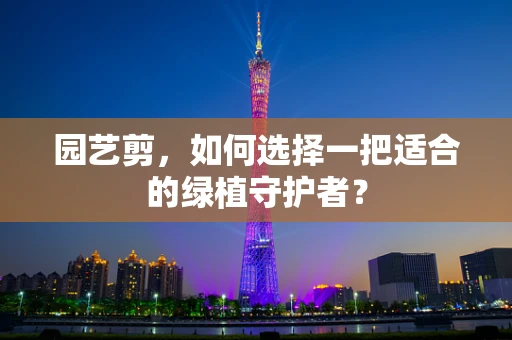 园艺剪，如何选择一把适合的绿植守护者？