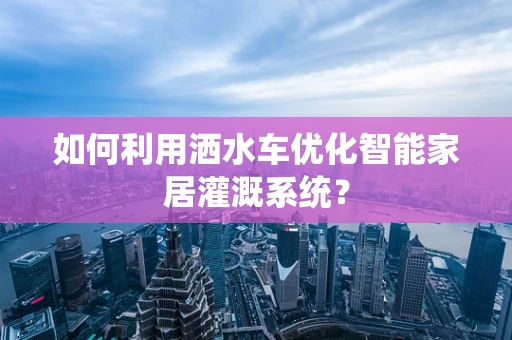 如何利用洒水车优化智能家居灌溉系统？