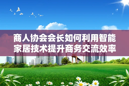 商人协会会长如何利用智能家居技术提升商务交流效率？