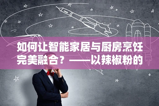 如何让智能家居与厨房烹饪完美融合？——以辣椒粉的智能管理为例