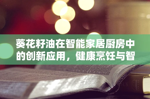 葵花籽油在智能家居厨房中的创新应用，健康烹饪与智能生活的完美融合？