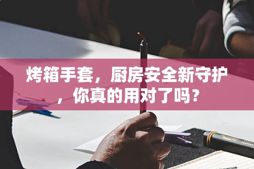 烤箱手套，厨房安全新守护，你真的用对了吗？