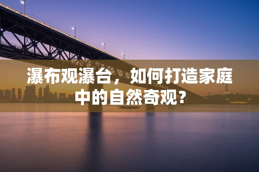 瀑布观瀑台，如何打造家庭中的自然奇观？