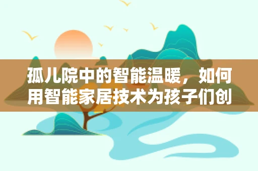 孤儿院中的智能温暖，如何用智能家居技术为孩子们创造更安全的环境？