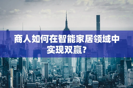 商人如何在智能家居领域中实现双赢？