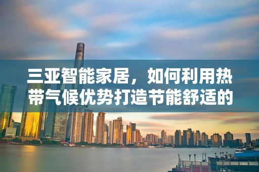 三亚智能家居，如何利用热带气候优势打造节能舒适的居住环境？