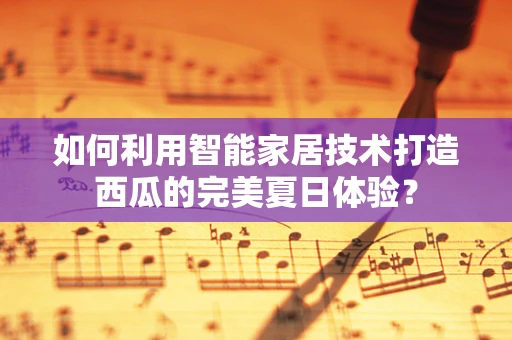 如何利用智能家居技术打造西瓜的完美夏日体验？