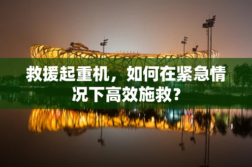 救援起重机，如何在紧急情况下高效施救？