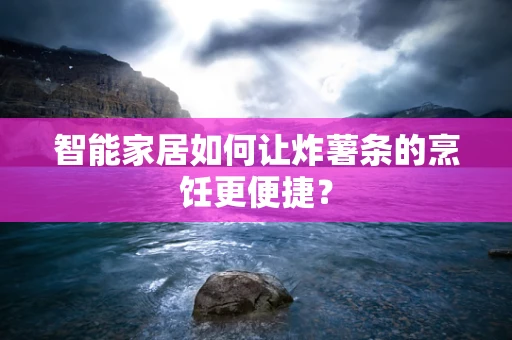 智能家居如何让炸薯条的烹饪更便捷？