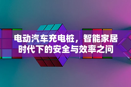 电动汽车充电桩，智能家居时代下的安全与效率之问