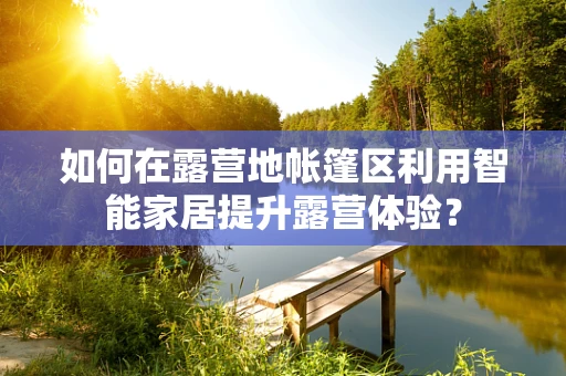 如何在露营地帐篷区利用智能家居提升露营体验？