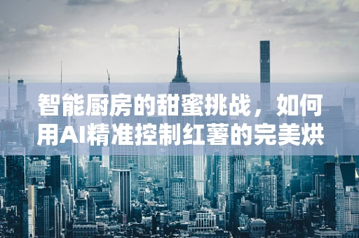 智能厨房的甜蜜挑战，如何用AI精准控制红薯的完美烘烤？